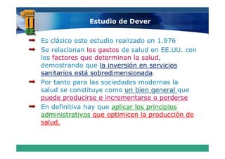 Estudio de Dever


Es clásico este estudio realizado en 1.976
Se relacionan los gastos de salud en EE.UU. con
los factores que determinan la salud,
demostrando que la inversión en servicios
sanitarios está sobredimensionada
                sobredimensionada.
Por tanto para las sociedades modernas la
salud se constituye como un bien general que
puede producirse e incrementarse o perderse
En definitiva hay que aplicar los principios
administrativos que optimicen la producción de
salud.
 