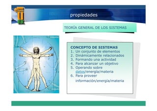 propiedades

TEORÍA GENERAL DE LOS SISTEMAS




   CONCEPTO DE SISTEMAS
   1. Un conjunto de elementos
   2.
   2 Dinámicamente relacionados
   3. Formando una actividad
   4. Para alcanzar un objetivo
   5.
   5 Operando sobre
      datos/energía/materia
   6. Para proveer
     información/energía/materia
 