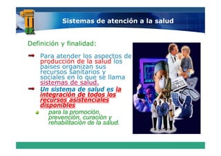 Sistemas de atención a la salud


Definición y finalidad:
    Para atender los aspectos de
    producción de la salud los
    países organizan sus
    recursos sanitarios y
    sociales en lo que se llama
    sistemas de salud.
    Un sistema de salud es la
    integración de todos los
    recursos asistenciales
    disponibles
       para la promoción,
               promoción
       prevención, curación y
       rehabilitación de la salud.
 