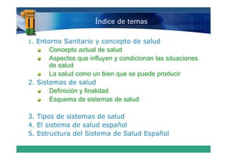 Índice de temas


1. Entorno Sanitario y concepto de salud
                               p
       Concepto actual de salud
       Aspectos que influyen y condicionan las situaciones
       de salud
       La salud como un bien que se puede producir
2. Si
2 Sistemas de salud
              d      l d
       Definición y finalidad
       Esquema de sistemas de salud

3.
3 Tipos de sistemas de salud
4. El sistema de salud español
5.
5 Estructura del Sistema de Salud Español
 