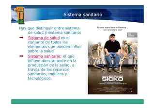 Sistema sanitario


Hay que distinguir entre sistema
  yq           g
    de salud y sistema sanitario:
    Sistema de salud es el
    conjunto de todos los
    elementos que pueden influir
    sobre la salud
    Sistema sanitario: el que
    influye directamente en la
    producción de la salud, a
    p                       ,
    través de los recursos
    sanitarios, médicos y
    tecnológicos.
 