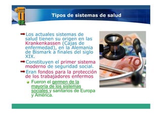 Tipos de sistemas de salud



Los actuales sistemas de
salud tienen su origen en las
Krankenkassen (Cajas de
enfermedad), en la Alemania
de Bismark a finales del siglo
XIX.
XIX
Constituyen el primer sistema
moderno de seguridad social.
Eran fondos para la protección  ó
de los trabajadores enfermos
   Fueron el germen de la
   mayoría de los sistemas
   sociales y sanitarios de Europa
   y América
     América.
 