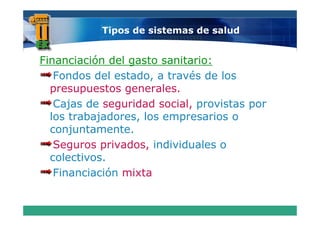Tipos de sistemas de salud


Financiación del gasto sanitario:
   Fondos del estado, a través de los
  presupuestos generales
                generales.
   Cajas de seguridad social, provistas por
  los trabajadores, l empresarios o
  l t b j d         los           i
  conjuntamente.
   Seguros privados, individuales o
  colectivos.
   Financiación mixta
 