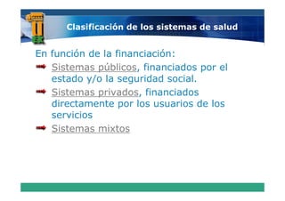 Clasificación de los sistemas de salud


En función de la financiación:
   Sistemas públicos financiados por el
             públicos,
   estado y/o la seguridad social
                            social.
   Sistemas privados financiados
             privados,
   directamente por l usuarios d los
   di   t      t      los      i de l
   servicios
   Sistemas mixtos
 