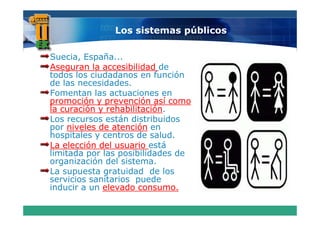 Los sistemas públicos

Suecia, España...
Aseguran la accesibilidad de
todos los ciudadanos en función
de las necesidades.
Fomentan las actuaciones en
promoción y prevención así como
la curación y rehabilitación
              rehabilitación.
Los recursos están distribuidos
por niveles de atención en
hospitales y centros de salud.
     p
La elección del usuario está
limitada por las posibilidades de
organización del sistema.
   g
La supuesta gratuidad de los
servicios sanitarios puede
inducir a un elevado consumo.
 