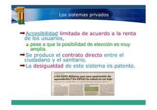 Los sistemas privados



Accesibilidad limitada de acuerdo a la renta
de los usuarios,
   pese a que l posibilidad d elección es muy
              la   ibilid d de l   ió
   amplia.
Se produce el contrato directo entre el
ciudadano y el sanitario.
La desigualdad de este sistema es patente.
 