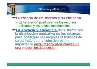 Eficacia y eficiencia


 La eficacia de un sistema y su eficiencia
   Es la relación positiva entre los recursos
   utilizados y los resultados obtenidos.
 La eficacia y eficiencia del sistema con
la distribución equitativa de los recursos
para conseguir los mejores resultados de
salud individual y colectiva es un
importante instrumento para conseguir
una mayor justicia social.
 