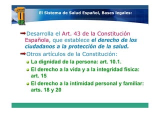 El Sistema de Salud Español, Bases legales:




 Desarrolla el Art. 43 de la Constitución
Española, que establece el derecho de los
ciudadanos a la protección de la salud.
 Otros artículos de la Constitución:
   La dignidad de la persona: art. 10.1.
   El derecho a la vida y a la integridad física:
   art. 15
   El derecho a la intimidad personal y familiar:
      d     h    l i ti id d           l f ili
   arts. 18 y 20
 