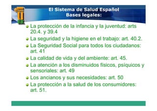 El Sistema de Salud Español
                Bases legales:

La protección de la infancia y la juventud: arts
20.4. 39.4
20 4 y 39 4
La seguridad y la higiene en el trabajo: art. 40.2.
La Seguridad Social para todos los ciudadanos:
art. 41
La calidad de vida y del ambiente: art. 45.
La atención a los disminuidos físicos, psíquicos y
sensoriales: art. 49
Los ancianos y sus necesidades: art. 50
La protección a la salud de los consumidores:
art. 51.
 