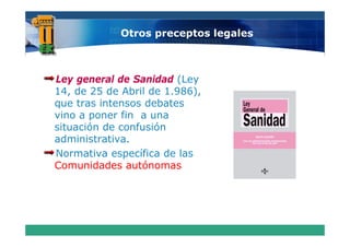 Otros preceptos legales



Ley general de Sanidad (Ley
14, de 25 de Abril de 1.986),
   ,                       ),
que tras intensos debates
vino a poner fin a una
situación d confusión
 i    ió de     f ió
administrativa.
Normativa específica de las
Comunidades autónomas
 