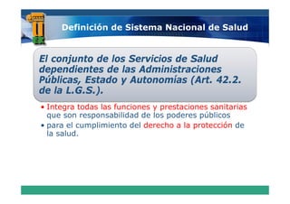 Definición de Sistema Nacional de Salud


El conjunto de los Servicios de Salud
      j t d l S        i i d S l d
dependientes de las Administraciones
Públicas Estado y Autonomías (Art 42 2
Públicas,                       (Art. 42.2.
de la L.G.S.).
• Integra todas las funciones y prestaciones sanitarias
  que son responsabilidad de los poderes públicos
• para el cumplimiento del derecho a la protección de
  la salud.
 