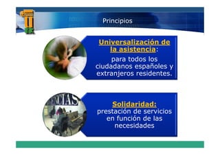 Principios


Universalización de
   la asistencia:
     para todos los
ciudadanos españoles y
extranjeros residentes.



    Solidaridad:
prestación de servicios
   en función de las
     necesidades
 