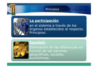 Principios



La participación
e e s ste a t a és
en el sistema a través de los
                           os
órganos establecidos al respecto.
Principios:


Equidad:
Eliminación de las diferencias en
función de las barreras
f   ió d l b
geográficas, sociales,
económicas
económicas…
 