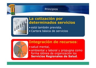 Principios


La cotización por
determinados servicios
• está también prevista.
     á      é
• Cartera básica de servicios



Integración de recursos:
• salud mental,
• ambiental y laboral y propugna como
     bi t l l b     l
  forma idónea de organización los
  Servicios Regionales de Salud
                             Salud.
 