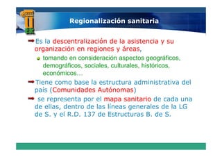 Regionalización sanitaria


Es la descentralización de la asistencia y su
organización en regiones y áreas
                               áreas,
   tomando en consideración aspectos g g
                                 p       geográficos,
                                                    ,
   demográficos, sociales, culturales, históricos,
   económicos…
Tiene como base la estructura administrativa del
país (Comunidades Autónomas
      Comunidades Autónomas)
 se representa por el mapa sanitario de cada una
de ellas, dentro de las líneas generales de la LG
de S. y el R.D. 137 de Estructuras B. de S.
    S      RD                            B      S
 