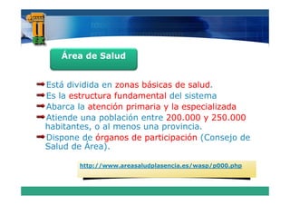 Área de Salud


Está dividida en zonas básicas de salud
                                  salud.
Es la estructura fundamental del sistema
Abarca la atención primaria y la especializada
Atiende una población entre 200.000 y 250.000
habitantes o al menos una provincia.
habitantes,                 provincia
Dispone de órganos de participación (Consejo de
Salud de Área).

       http://www.areasaludplasencia.es/wasp/p000.php
 