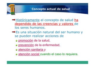Concepto actual de salud



 Históricamente el concepto de salud ha
dependido de las creencias y valores de
los seres humanos.
 Es una situación natural del ser humano y
se pueden realizar acciones de
  promoción de la salud
                   salud,
  prevención de la enfermedad,
  atención sanitaria y
    t   ió    it i
  atención social cuando el caso lo requiera.
 