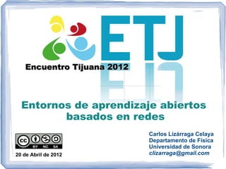 Encuentro Tijuana 2012



  Entornos de aprendizaje abiertos
         basados en redes
                            Carlos Lizárraga Celaya
                            Departamento de Física
                            Universidad de Sonora
20 de Abril de 2012         clizarraga@gmail.com
 