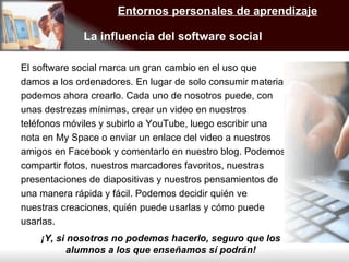 El software social marca un gran cambio en el uso que damos a los ordenadores. En lugar de solo consumir material podemos ahora crearlo. Cada uno de nosotros puede, con unas destrezas mínimas, crear un video en nuestros teléfonos móviles y subirlo a YouTube, luego escribir una nota en My Space o enviar un enlace del video a nuestros amigos en Facebook y comentarlo en nuestro blog. Podemos compartir fotos, nuestros marcadores favoritos, nuestras presentaciones de diapositivas y nuestros pensamientos de una manera rápida y fácil. Podemos decidir quién ve nuestras creaciones, quién puede usarlas y cómo puede usarlas.  Entornos personales de aprendizaje La influencia del software social  ¡Y, si nosotros no podemos hacerlo, seguro que los alumnos a los que enseñamos sí podrán! 