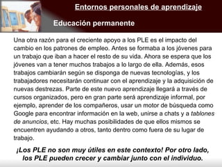 Una otra razón para el creciente apoyo a los PLE es el impacto del cambio en los patrones de empleo. Antes se formaba a los jóvenes para un trabajo que iban a hacer el resto de su vida. Ahora se espera que los jóvenes van a tener muchos trabajos a lo largo de ella. Además, esos trabajos cambiarán según se disponga de nuevas tecnologías, y los trabajadores necesitarán continuar con el aprendizaje y la adquisición de nuevas destrezas. Parte de este nuevo aprendizaje llegará a través de cursos organizados, pero en gran parte será aprendizaje informal, por ejemplo, aprender de los compañeros, usar un motor de búsqueda como Google para encontrar información en la web, unirse a chats y a  tablones de anuncios , etc. Hay muchas posibilidades de que ellos mismos se encuentren ayudando a otros, tanto dentro como fuera de su lugar de trabajo.  Entornos personales de aprendizaje Educación permanente ¡Los PLE no son muy útiles en este contexto! Por otro lado, los PLE pueden crecer y cambiar junto con el individuo. 