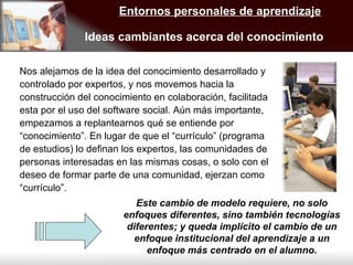 Entornos personales de aprendizaje Ideas cambiantes acerca del conocimiento Nos alejamos de la idea del conocimiento desarrollado y controlado por expertos, y nos movemos hacia la construcción del conocimiento en colaboración, facilitada esta por el uso del software social. Aún más importante, empezamos a replantearnos qué se entiende por “conocimiento”. En lugar de que el “currículo” (programa de estudios) lo definan los expertos, las comunidades de personas interesadas en las mismas cosas, o solo con el deseo de formar parte de una comunidad, ejerzan como “currículo”. Este cambio de modelo requiere, no solo enfoques diferentes, sino también tecnologías diferentes; y queda implícito el cambio de un enfoque institucional del aprendizaje a un enfoque más centrado en el alumno. 
