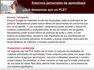 Entornos personales de aprendizaje ¿Qué deseamos que un PLE? Acceso / búsqueda Aunque Google ha mejorado mucho las búsquedas, todavía está lejos de ser perfecto. Necesitamos poder buscar dentro de documentos de una forma que aún no es posible. Y, por supuesto, necesitamos poder acceder y buscar en nuestros ordenadores y, probablemente, en los de nuestra red de iguales. Necesitamos poder buscar dentro de archivos de audio y video, lo cual todavía es problemático. Quizás lo más importante es que necesitemos ser capaces de encontrar personas. El acceder y buscar presentan retos para los desarrolladores de software y muchas cuestiones éticas. Conjunción y andamiaje Un segundo uso del PLE podría ser el crear un conjunto de resultados de nuestras actividades de aprendizaje. Crear conjunto trata sobre unir cosas. Esto puede incluir el agrupar documentos, recursos multimedia, personas o nuestro propio trabajo. Sin embargo, el crear conjunto es más que la simple producción de una base de datos. Nos debe permitir traer información y conocimiento de una manera significativa. 