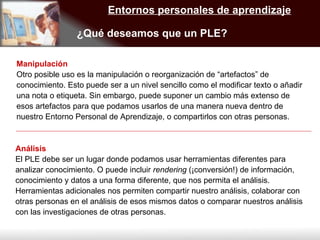 Entornos personales de aprendizaje ¿Qué deseamos que un PLE? Manipulación Otro posible uso es la manipulación o reorganización de “artefactos” de conocimiento. Esto puede ser a un nivel sencillo como el modificar texto o añadir una nota o etiqueta. Sin embargo, puede suponer un cambio más extenso de esos artefactos para que podamos usarlos de una manera nueva dentro de nuestro Entorno Personal de Aprendizaje, o compartirlos con otras personas. Análisis El PLE debe ser un lugar donde podamos usar herramientas diferentes para analizar conocimiento. O puede incluir  rendering  (¡conversión!) de información, conocimiento y datos a una forma diferente, que nos permita el análisis. Herramientas adicionales nos permiten compartir nuestro análisis, colaborar con otras personas en el análisis de esos mismos datos o comparar nuestros análisis con las investigaciones de otras personas. 