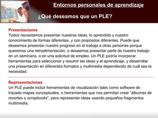 Entornos personales de aprendizaje ¿Qué deseamos que un PLE? Presentaciones Todos necesitamos presentar nuestras ideas, lo aprendido y nuestro conocimiento de formas diferentes, y con propósitos diferentes. Puede que deseemos presentar nuestro progreso en el trabajo a otras personas porque queremos una retroalimentación, o deseemos presentar parte de nuestro trabajo en un seminario, o en una solicitud de empleo. Un PLE podría incorporar herramientas para seleccionar y resumir las ideas y el aprendizaje, y desarrollar una presentación en diferentes formatos y multimedia dependiendo de cuál sea la necesidad. Representaciones Un PLE puede incluir herramientas de visualización tales como software de trazado mapas conceptuales, o herramientas que nos permitan crear “álbumes de recortes o  scrapbooks ”, para representar ideas usando pequeños fragmentos multimedia. 