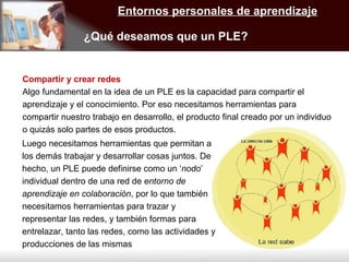 Entornos personales de aprendizaje ¿Qué deseamos que un PLE? Compartir y crear redes Algo fundamental en la idea de un PLE es la capacidad para compartir el aprendizaje y el conocimiento. Por eso necesitamos herramientas para compartir nuestro trabajo en desarrollo, el producto final creado por un individuo o quizás solo partes de esos productos.  Luego necesitamos herramientas que permitan a los demás trabajar y desarrollar cosas juntos. De hecho, un PLE puede definirse como un ‘ nodo ’ individual dentro de una red de  entorno de aprendizaje en colaboración , por lo que también necesitamos herramientas para trazar y representar las redes, y también formas para entrelazar, tanto las redes, como las actividades y producciones de las mismas 