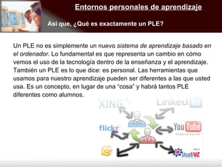 Entornos personales de aprendizaje Asi que, ¿Qué es exactamente un PLE? Un PLE no es simplemente un nuevo  sistema de aprendizaje basado en el ordenador . Lo fundamental es que representa un cambio en cómo vemos el uso de la tecnología dentro de la enseñanza y el aprendizaje.  También un PLE es lo que dice: es personal. Las herramientas que usamos para nuestro aprendizaje pueden ser diferentes a las que usted usa. Es un concepto, en lugar de una “cosa” y habrá tantos PLE diferentes como alumnos. 