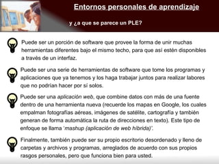 Entornos personales de aprendizaje y ¿a que se parece un PLE? Puede ser un porción de software que provee la forma de unir muchas herramientas diferentes bajo el mismo techo, para que así estén disponibles a través de un interfaz.  Puede ser una serie de herramientas de software que tome los programas y aplicaciones que ya tenemos y los haga trabajar juntos para realizar labores que no podrían hacer por sí solos. Puede ser una  aplicación web , que combine datos con más de una fuente dentro de una herramienta nueva (recuerde los mapas en Google, los cuales empalman fotografías aéreas, imágenes de satélite, cartografía y también generan de forma automática la ruta de direcciones en texto). Este tipo de enfoque se llama ‘ mashup (aplicación de web híbrida)’. Finalmente, también puede ser su propio escritorio desordenado y lleno de carpetas y archivos y programas, arreglados de acuerdo con sus propios rasgos personales, pero que funciona bien para usted. 