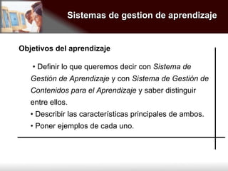 Sistemas de gestion de aprendizaje •  Definir lo que queremos decir con  Sistema de Gestión de Aprendizaje  y con  Sistema de Gestión de Contenidos para el Aprendizaje  y saber distinguir entre ellos. •  Describir las características principales de ambos. •  Poner ejemplos de cada uno. Objetivos del aprendizaje 