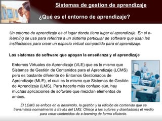 Sistemas de gestion de aprendizaje ¿Qué es el entorno de aprendizaje? Un entorno de aprendizaje es el lugar donde tiene lugar el aprendizaje. En el e-learning se usa para referirse a un sistema particular de software que usan las instituciones para crear un espacio virtual compartido para el aprendizaje. Los sistemas de software que apoyan la enseñanza y el aprendizaje  Entornos Virtuales de Aprendizaje (VLE) que es lo mismo que Sistemas de Gestión de Contenidos para el Aprendizaje (LCMS) pero es bastante diferente de Entornos Gestionados de Aprendizaje (MLE), el cual es lo mismo que Sistemas de Gestión de Aprendizaje (LMS). Para hacerlo más confuso aún, hay muchas aplicaciones de software que mezclan elementos de ambos. El LCMS se enfoca en el desarrollo, la gestión y la edición de contenido que se transmitiría normalmente a través del LMS. Ofrece a los autores y diseñadores el medio para crear contenidos de e-learning de forma eficiente. 