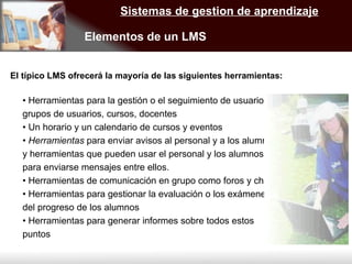 Sistemas de gestion de aprendizaje Elementos de un LMS  •  Herramientas para la gestión o el seguimiento de usuarios, grupos de usuarios, cursos, docentes •  Un horario y un calendario de cursos y eventos •  Herramientas  para enviar avisos al personal y a los alumnos y herramientas que pueden usar el personal y los alumnos para enviarse mensajes entre ellos. •  Herramientas de comunicación en grupo como foros y chats •  Herramientas para gestionar la evaluación o los exámenes del progreso de los alumnos •  Herramientas para generar informes sobre todos estos puntos El típico LMS ofrecerá la mayoría de las siguientes herramientas: 