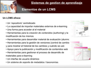 Sistemas de gestion de aprendizaje Elementos de un LCMS  •  Un ‘ repositorio ’ centralizado •  La capacidad de importar materiales externos de e-learning •  Una forma para acceder al el material •  Herramientas para la  creación de contenidos (authoring)  y la modificación de los mismos •  Herramientas para desarrollar material de evaluación (alumno) •  Herramientas para la gestión de versiones (control de cambios) y para mostrar el historial de los cambios y cuándo se usó •  Apoyo para la publicación y modificación de contenidos web •  Herramientas para gestionar el proceso de desarrollo de materiales para e-learning •  Un interfaz de usuario dinámico •  U n sistema de soporte de metadatos / taxonomías. Un LCMS ofrece: 