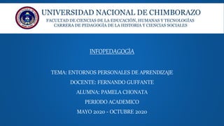 UNIVERSIDAD NACIONAL DE CHIMBORAZO
FACULTAD DE CIENCIAS DE LA EDUCACIÓN, HUMANAS Y TECNOLOGÍAS
CARRERA DE PEDAGOGÍA DE LA HISTORIA Y CIENCIAS SOCIALES
INFOPEDAGOGÌA
TEMA: ENTORNOS PERSONALES DE APRENDIZAJE
DOCENTE: FERNANDO GUFFANTE
ALUMNA: PAMELA CHONATA
PERIODO ACADEMICO
MAYO 2020 - OCTUBRE 2020
 