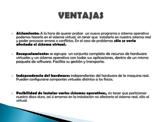 

Aislamiento: A la hora de querer probar un nuevo programa o sistema operativo
podemos hacerlo en el sistema virtual, sin tener que instalarlo en nuestro sistema real
y poder provocar errores o conflictos. En el caso de problemas sólo se vería
afectada el sistema virtual.



Encapsulamiento: se agrupa un conjunto completo de recursos de hardware



Independencia del hardware: independientes del hardware de la maquina real.
Pueden configurarse compontes virtuales distintos a los físicos.



Posibilidad de instalar varios sistemas operativos, sin tener que particionar
nuestro disco duro, así si erramos en la instalación no afectaría al sistema real, sólo al
virtual.

virtuales y un sistema operativo con todas sus aplicaciones, dentro de un mismo
paquete de software. Facilita su gestión y transporte.

 
