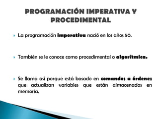 

La programación imperativa nació en los años 50.



También se le conoce como procedimental o algorítmica.



Se llama así porque está basado en comandos u órdenes
que actualizan variables que están almacenadas en
memoria.

 