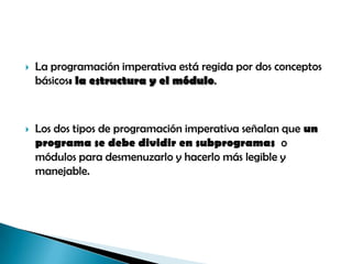 

La programación imperativa está regida por dos conceptos
básicos: la estructura y el módulo.



Los dos tipos de programación imperativa señalan que un
programa se debe dividir en subprogramas o
módulos para desmenuzarlo y hacerlo más legible y
manejable.

 