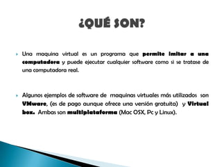 

Una maquina virtual es un programa que permite imitar a una
computadora y puede ejecutar cualquier software como si se tratase de
una computadora real.



Algunos ejemplos de software de maquinas virtuales más utilizados son
VMware, (es de pago aunque ofrece una versión gratuita) y Virtual
box. Ambas son multiplataforma (Mac OSX, Pc y Linux).

 