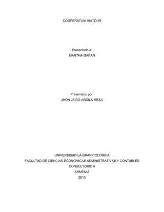 COOPERATIVA VIATOUR
Presentado a:
MARTHA GAÑAN
Presentado por:
JHON JAIRO ARCILA MESA
UNIVERSIDAD LA GRAN COLOMBIA
FACULTAD DE CIENCIAS ECONOMICAS ADMINISTRATIVAS Y CONTABLES
CONSULTORIO II
ARMENIA
2013
 