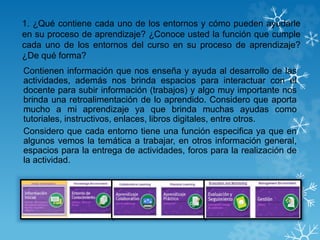 1. ¿Qué contiene cada uno de los entornos y cómo pueden ayudarle
en su proceso de aprendizaje? ¿Conoce usted la función que cumple
cada uno de los entornos del curso en su proceso de aprendizaje?
¿De qué forma?
Contienen información que nos enseña y ayuda al desarrollo de las
actividades, además nos brinda espacios para interactuar con el
docente para subir información (trabajos) y algo muy importante nos
brinda una retroalimentación de lo aprendido. Considero que aporta
mucho a mi aprendizaje ya que brinda muchas ayudas como
tutoriales, instructivos, enlaces, libros digitales, entre otros.
Considero que cada entorno tiene una función especifica ya que en
algunos vemos la temática a trabajar, en otros información general,
espacios para la entrega de actividades, foros para la realización de
la actividad.
 