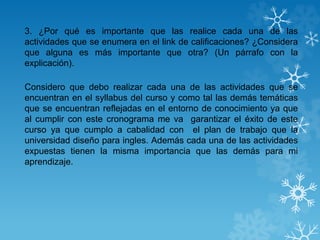 3. ¿Por qué es importante que las realice cada una de las
actividades que se enumera en el link de calificaciones? ¿Considera
que alguna es más importante que otra? (Un párrafo con la
explicación).
Considero que debo realizar cada una de las actividades que se
encuentran en el syllabus del curso y como tal las demás temáticas
que se encuentran reflejadas en el entorno de conocimiento ya que
al cumplir con este cronograma me va garantizar el éxito de este
curso ya que cumplo a cabalidad con el plan de trabajo que la
universidad diseño para ingles. Además cada una de las actividades
expuestas tienen la misma importancia que las demás para mi
aprendizaje.
 