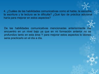 4. ¿Cuáles de las habilidades comunicativas como el habla, la escucha,
la escritura y la lectura se le dificulta? ¿Qué tipo de práctica adicional
haría para mejorar en estos aspectos?
De las habilidades comunicativas mencionadas anteriormente me
encuentro en un nivel bajo ya que en mi formación anterior no se
profundizo tanto en esta área Y para mejorar estos aspectos lo idóneo
seria practicarlo en el día a día.
 