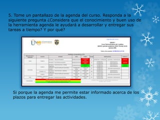 Si porque la agenda me permite estar informado acerca de los
plazos para entregar las actividades.
5. Tome un pantallazo de la agenda del curso. Responda a la
siguiente pregunta ¿Considera que el conocimiento y buen uso de
la herramienta agenda le ayudará a desarrollar y entregar sus
tareas a tiempo? Y por qué?
 