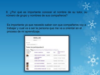 6. ¿Por qué es importante conocer el nombre de su tutor, su
número de grupo y nombres de sus compañeros?
Es importante ya que necesito saber con que compañeros voy a
trabajar y cual va a ser la persona que me va a orientar en el
proceso de mi aprendizaje.
 