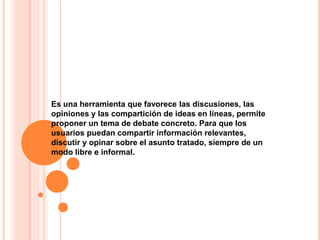 Es una herramienta que favorece las discusiones, las
opiniones y las compartición de ideas en líneas, permite
proponer un tema de debate concreto. Para que los
usuarios puedan compartir información relevantes,
discutir y opinar sobre el asunto tratado, siempre de un
modo libre e informal.
 