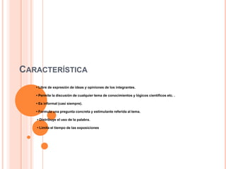 CARACTERÍSTICA
• Libre de expresión de ideas y opiniones de los integrantes.
• Permite la discusión de cualquier tema de conocimientos y lógicos científicos etc. .
• Es informal (casi siempre).
• Formula una pregunta concreta y estimulante referida al tema.
• Distribuye el uso de la palabra.
• Limita el tiempo de las exposiciones
 