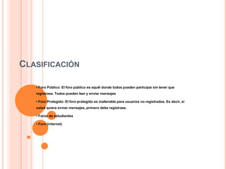 CLASIFICACIÓN
• Foro Público: El foro público es aquél donde todos pueden participar sin tener que
registrase. Todos pueden leer y enviar mensajes
• Foro Protegido: El foro protegido es inalterable para usuarios no registrados. Es decir, si
usted quiere enviar mensajes, primero debe registrase.
• Foros de estudiantes
• Foro (internet)
 