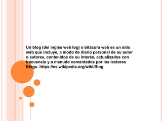 Un blog (del inglés web log) o bitácora web es un sitio
web que incluye, a modo de diario personal de su autor
o autores, contenidos de su interés, actualizados con
frecuencia y a menudo comentados por los lectores
Blogs. https://es.wikipedia.org/wiki/Blog
 